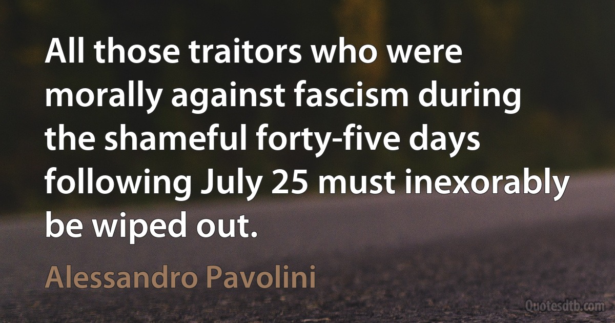 All those traitors who were morally against fascism during the shameful forty-five days following July 25 must inexorably be wiped out. (Alessandro Pavolini)