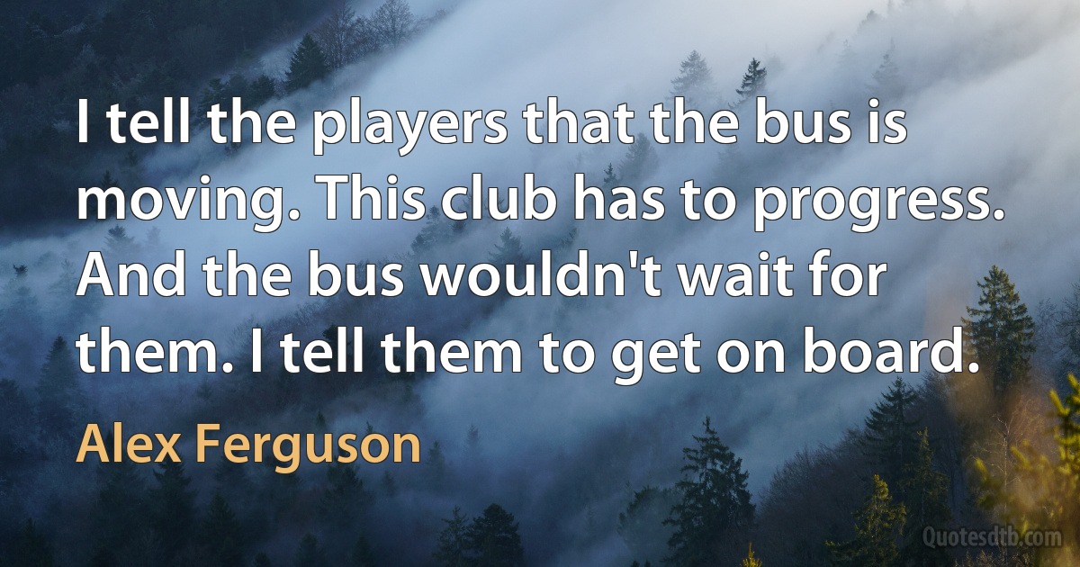 I tell the players that the bus is moving. This club has to progress. And the bus wouldn't wait for them. I tell them to get on board. (Alex Ferguson)