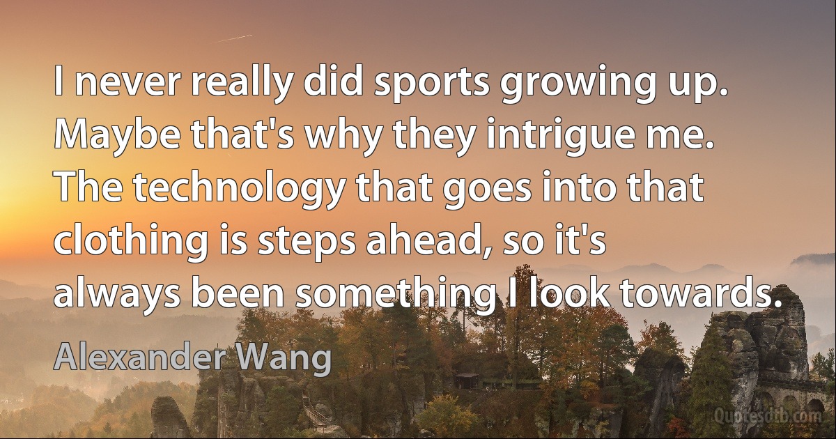 I never really did sports growing up. Maybe that's why they intrigue me. The technology that goes into that clothing is steps ahead, so it's always been something I look towards. (Alexander Wang)