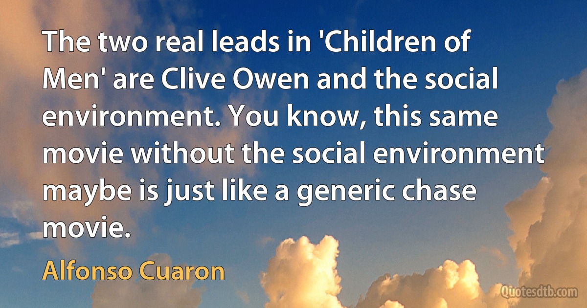 The two real leads in 'Children of Men' are Clive Owen and the social environment. You know, this same movie without the social environment maybe is just like a generic chase movie. (Alfonso Cuaron)