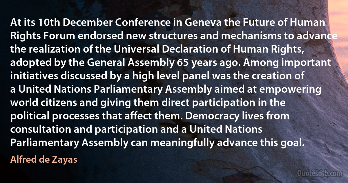 At its 10th December Conference in Geneva the Future of Human Rights Forum endorsed new structures and mechanisms to advance the realization of the Universal Declaration of Human Rights, adopted by the General Assembly 65 years ago. Among important initiatives discussed by a high level panel was the creation of a United Nations Parliamentary Assembly aimed at empowering world citizens and giving them direct participation in the political processes that affect them. Democracy lives from consultation and participation and a United Nations Parliamentary Assembly can meaningfully advance this goal. (Alfred de Zayas)