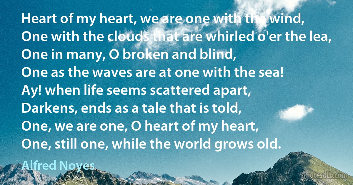 Heart of my heart, we are one with the wind,
One with the clouds that are whirled o'er the lea,
One in many, O broken and blind,
One as the waves are at one with the sea!
Ay! when life seems scattered apart,
Darkens, ends as a tale that is told,
One, we are one, O heart of my heart,
One, still one, while the world grows old. (Alfred Noyes)