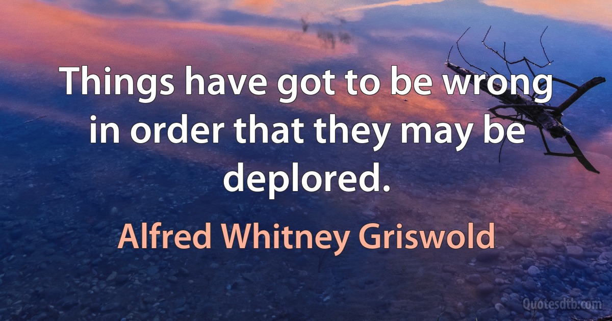 Things have got to be wrong in order that they may be deplored. (Alfred Whitney Griswold)