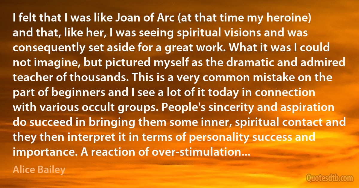 I felt that I was like Joan of Arc (at that time my heroine) and that, like her, I was seeing spiritual visions and was consequently set aside for a great work. What it was I could not imagine, but pictured myself as the dramatic and admired teacher of thousands. This is a very common mistake on the part of beginners and I see a lot of it today in connection with various occult groups. People's sincerity and aspiration do succeed in bringing them some inner, spiritual contact and they then interpret it in terms of personality success and importance. A reaction of over-stimulation... (Alice Bailey)