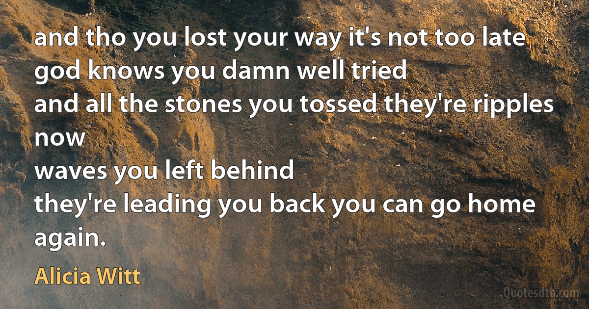 and tho you lost your way it's not too late
god knows you damn well tried
and all the stones you tossed they're ripples now
waves you left behind
they're leading you back you can go home again. (Alicia Witt)