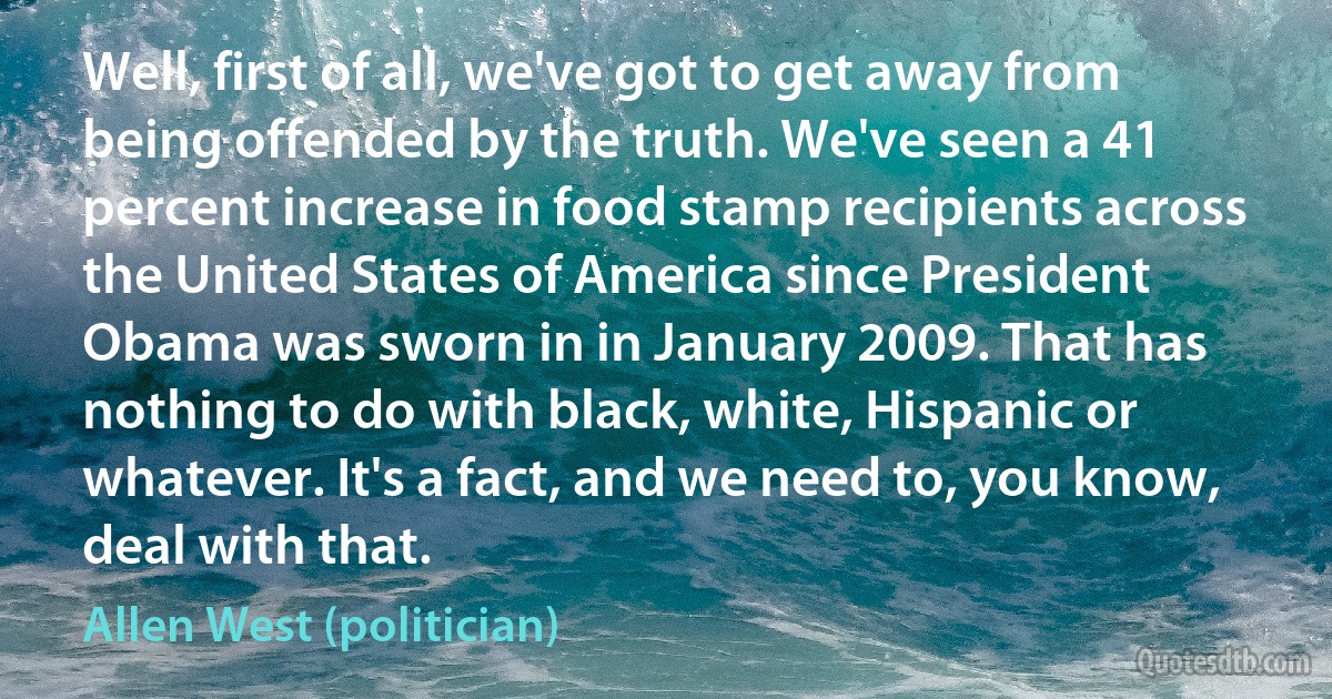 Well, first of all, we've got to get away from being offended by the truth. We've seen a 41 percent increase in food stamp recipients across the United States of America since President Obama was sworn in in January 2009. That has nothing to do with black, white, Hispanic or whatever. It's a fact, and we need to, you know, deal with that. (Allen West (politician))