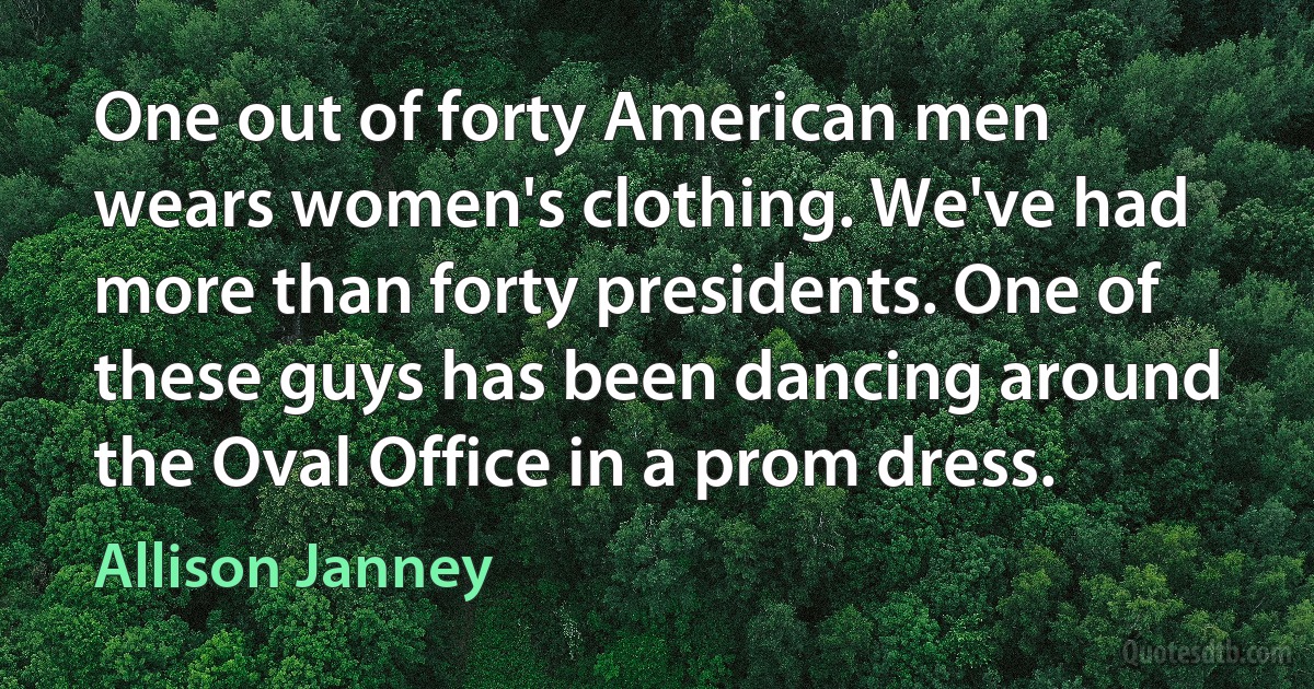 One out of forty American men wears women's clothing. We've had more than forty presidents. One of these guys has been dancing around the Oval Office in a prom dress. (Allison Janney)