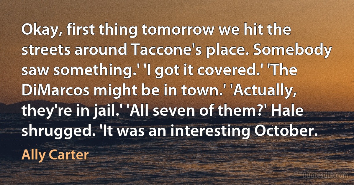 Okay, first thing tomorrow we hit the streets around Taccone's place. Somebody saw something.' 'I got it covered.' 'The DiMarcos might be in town.' 'Actually, they're in jail.' 'All seven of them?' Hale shrugged. 'It was an interesting October. (Ally Carter)