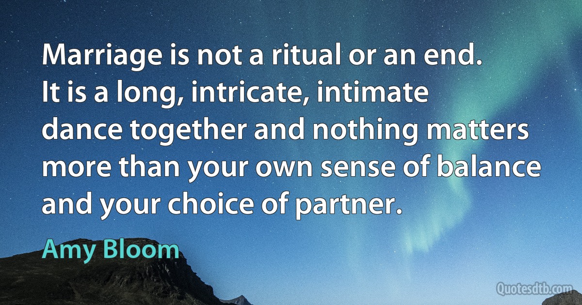 Marriage is not a ritual or an end. It is a long, intricate, intimate dance together and nothing matters more than your own sense of balance and your choice of partner. (Amy Bloom)