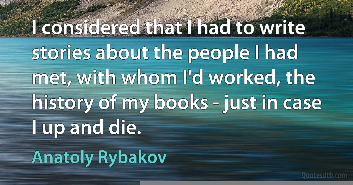 I considered that I had to write stories about the people I had met, with whom I'd worked, the history of my books - just in case I up and die. (Anatoly Rybakov)