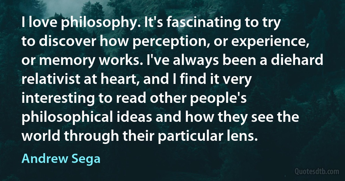 I love philosophy. It's fascinating to try to discover how perception, or experience, or memory works. I've always been a diehard relativist at heart, and I find it very interesting to read other people's philosophical ideas and how they see the world through their particular lens. (Andrew Sega)