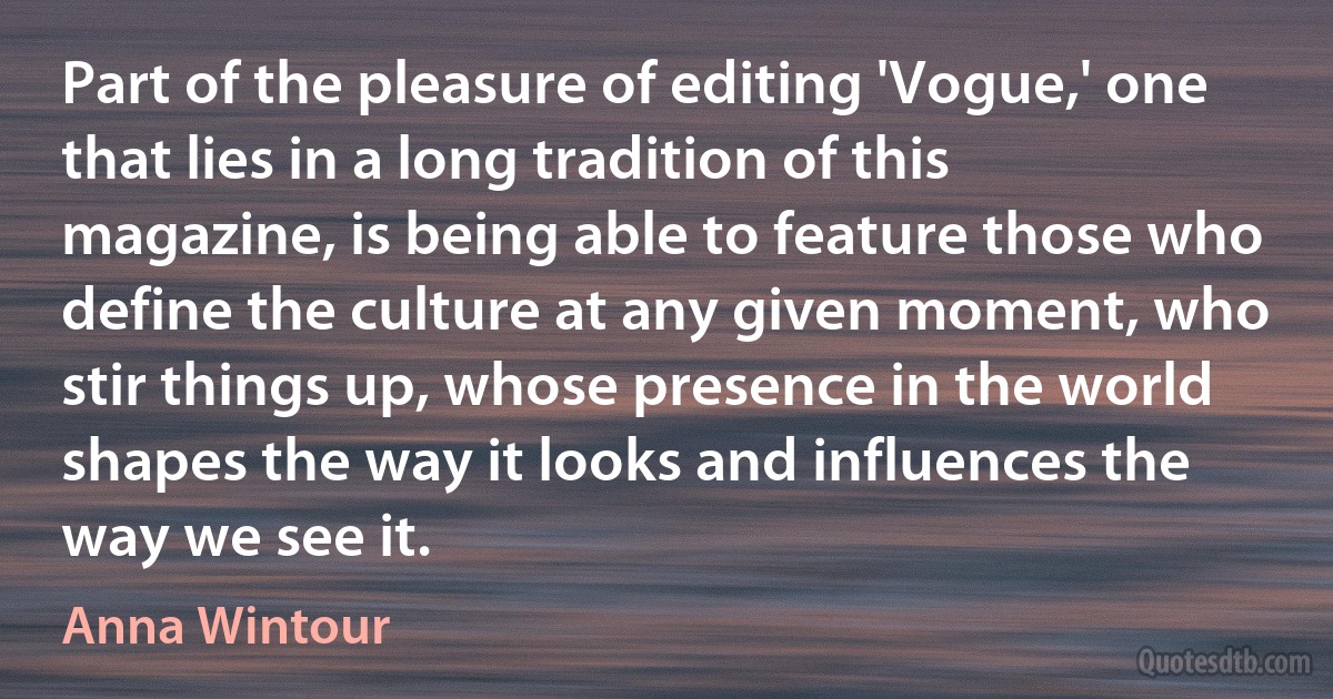 Part of the pleasure of editing 'Vogue,' one that lies in a long tradition of this magazine, is being able to feature those who define the culture at any given moment, who stir things up, whose presence in the world shapes the way it looks and influences the way we see it. (Anna Wintour)