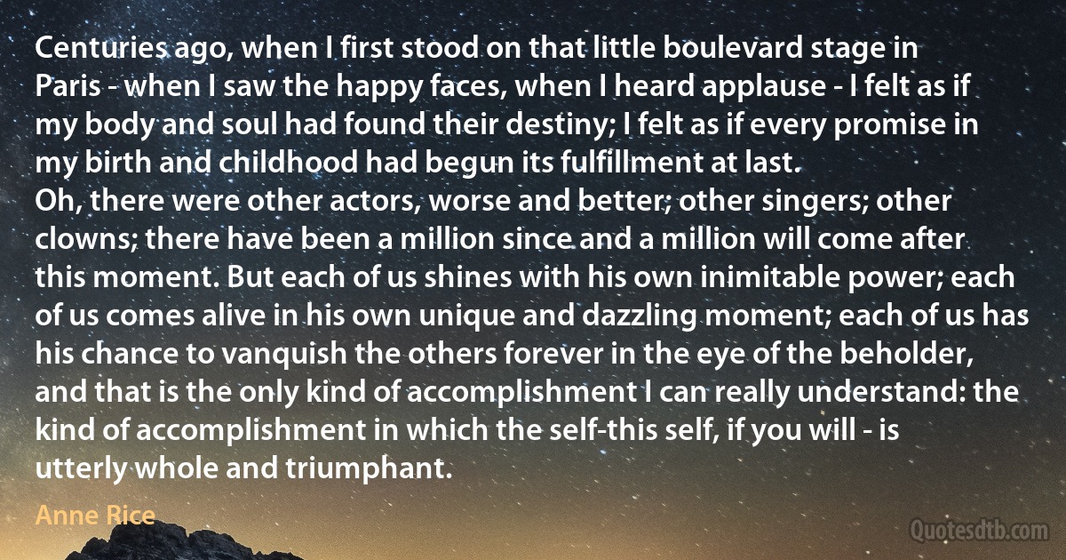 Centuries ago, when I first stood on that little boulevard stage in Paris - when I saw the happy faces, when I heard applause - I felt as if my body and soul had found their destiny; I felt as if every promise in my birth and childhood had begun its fulfillment at last.
Oh, there were other actors, worse and better; other singers; other clowns; there have been a million since and a million will come after this moment. But each of us shines with his own inimitable power; each of us comes alive in his own unique and dazzling moment; each of us has his chance to vanquish the others forever in the eye of the beholder, and that is the only kind of accomplishment I can really understand: the kind of accomplishment in which the self-this self, if you will - is utterly whole and triumphant. (Anne Rice)