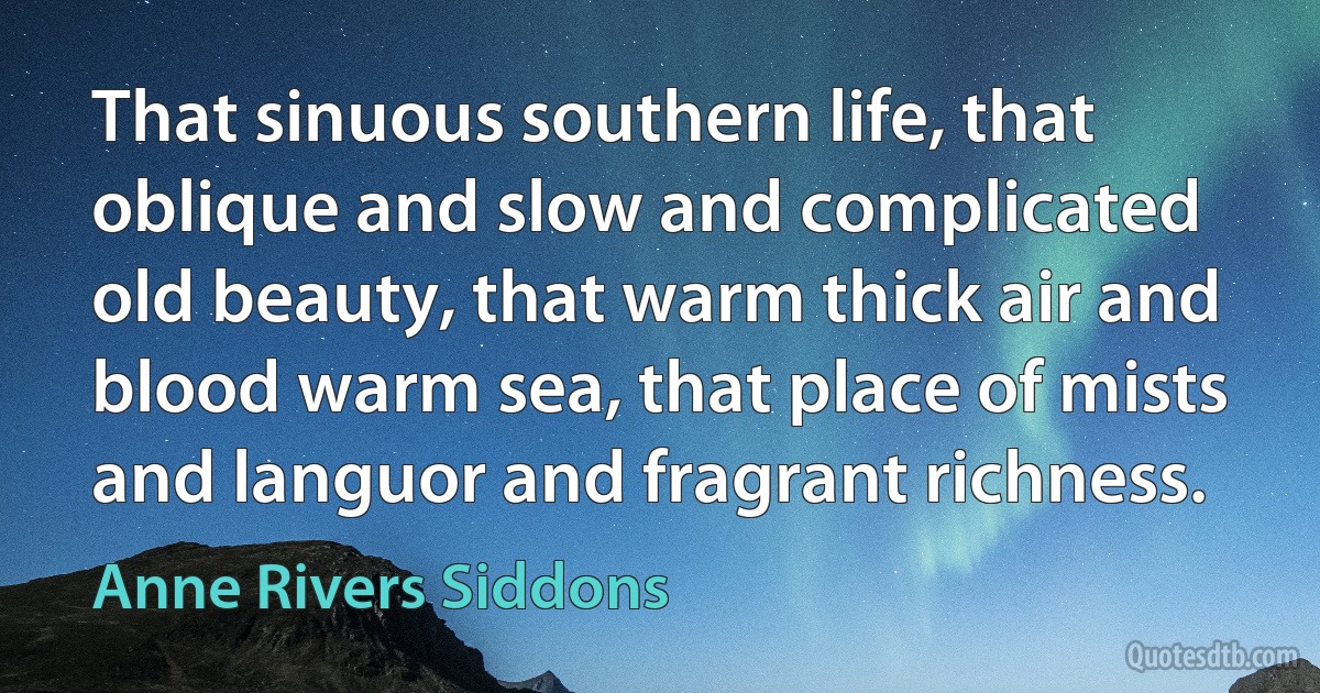 That sinuous southern life, that oblique and slow and complicated old beauty, that warm thick air and blood warm sea, that place of mists and languor and fragrant richness. (Anne Rivers Siddons)