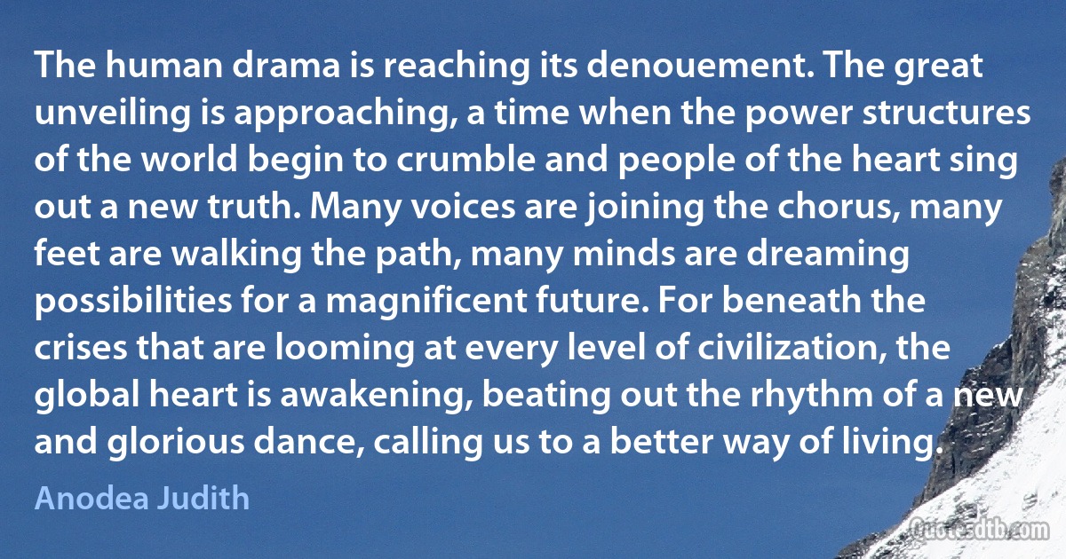 The human drama is reaching its denouement. The great unveiling is approaching, a time when the power structures of the world begin to crumble and people of the heart sing out a new truth. Many voices are joining the chorus, many feet are walking the path, many minds are dreaming possibilities for a magnificent future. For beneath the crises that are looming at every level of civilization, the global heart is awakening, beating out the rhythm of a new and glorious dance, calling us to a better way of living. (Anodea Judith)