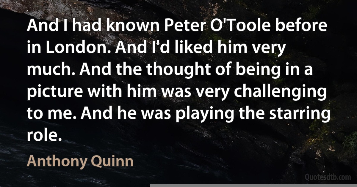 And I had known Peter O'Toole before in London. And I'd liked him very much. And the thought of being in a picture with him was very challenging to me. And he was playing the starring role. (Anthony Quinn)