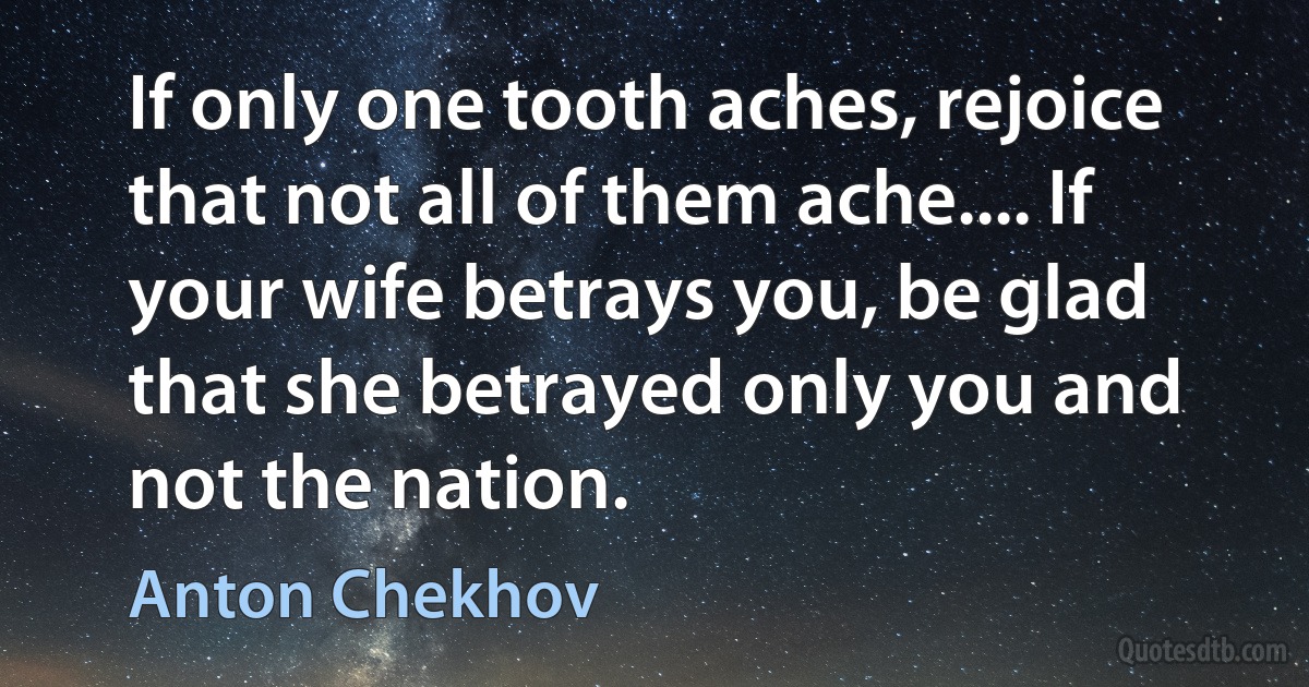 If only one tooth aches, rejoice that not all of them ache.... If your wife betrays you, be glad that she betrayed only you and not the nation. (Anton Chekhov)