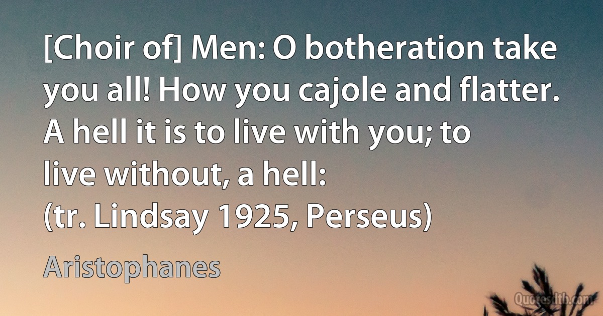 [Choir of] Men: O botheration take you all! How you cajole and flatter.
A hell it is to live with you; to live without, a hell:
(tr. Lindsay 1925, Perseus) (Aristophanes)