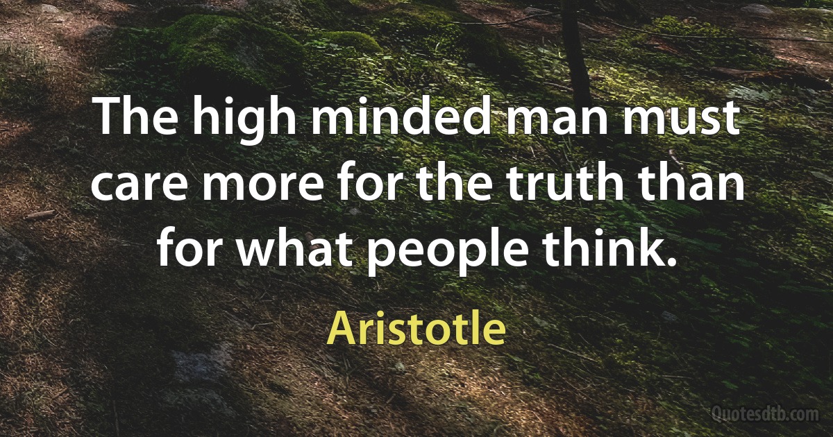 The high minded man must care more for the truth than for what people think. (Aristotle)