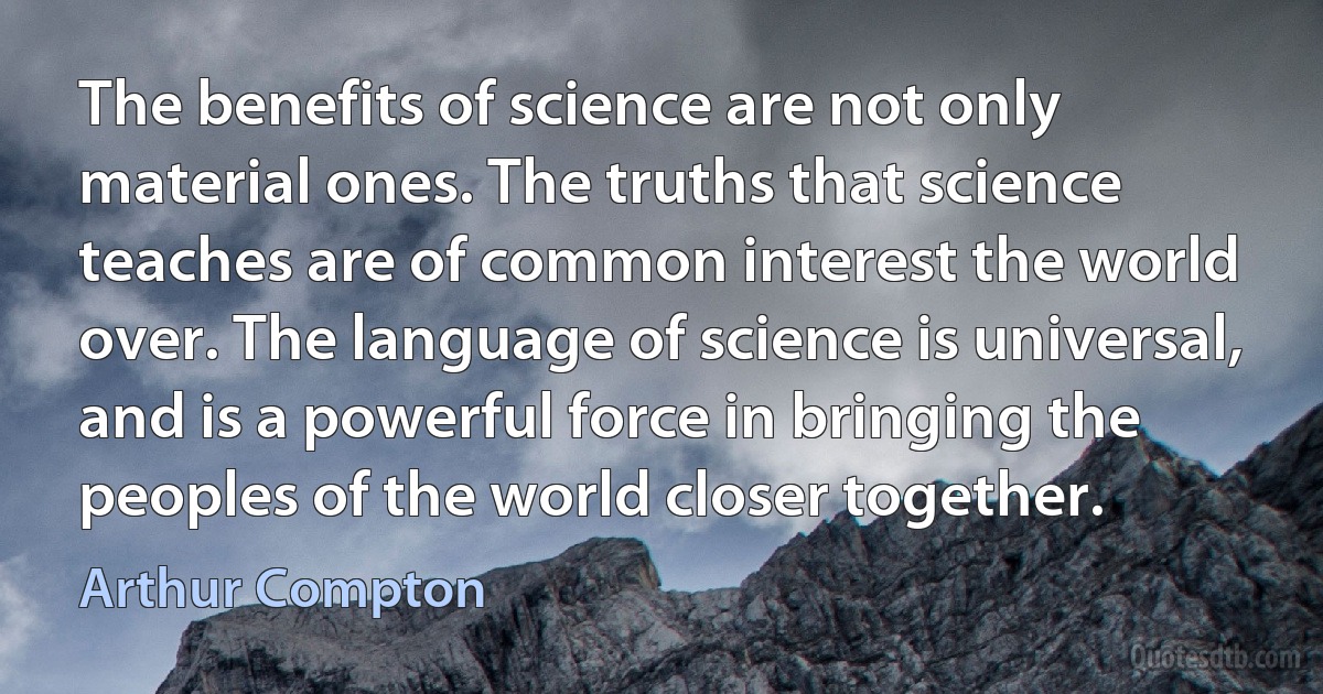 The benefits of science are not only material ones. The truths that science teaches are of common interest the world over. The language of science is universal, and is a powerful force in bringing the peoples of the world closer together. (Arthur Compton)