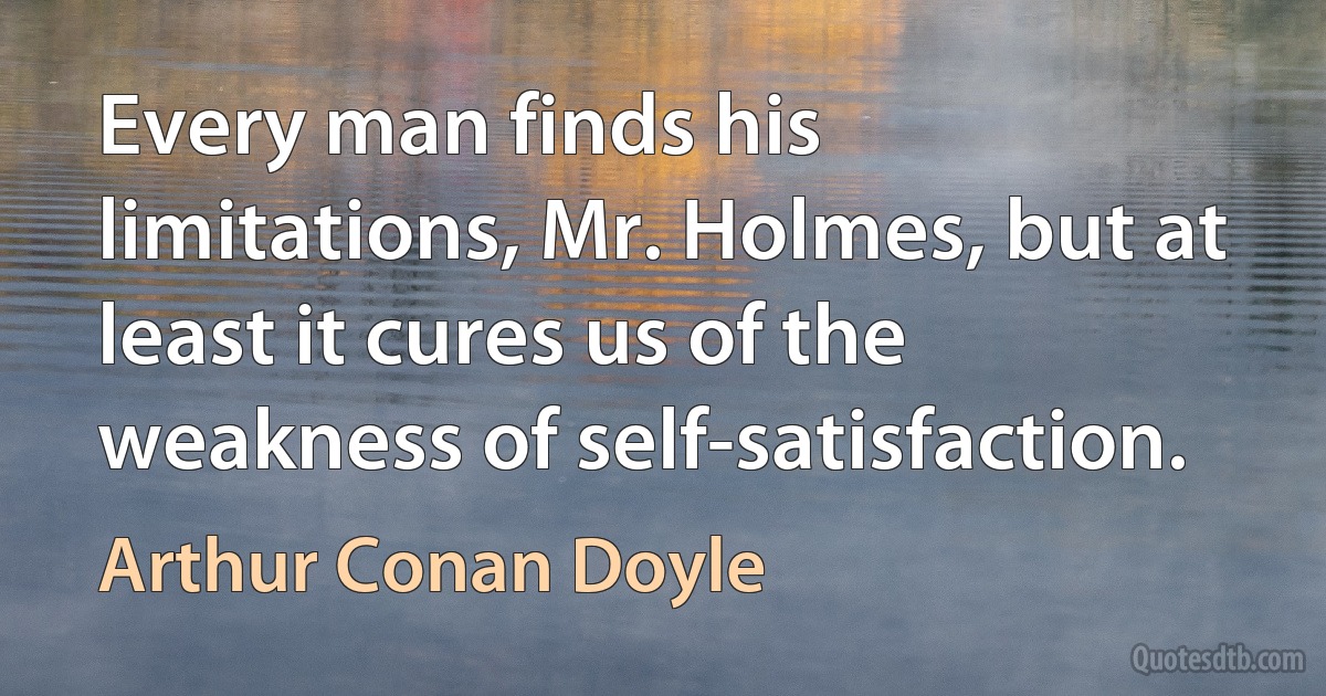 Every man finds his limitations, Mr. Holmes, but at least it cures us of the weakness of self-satisfaction. (Arthur Conan Doyle)