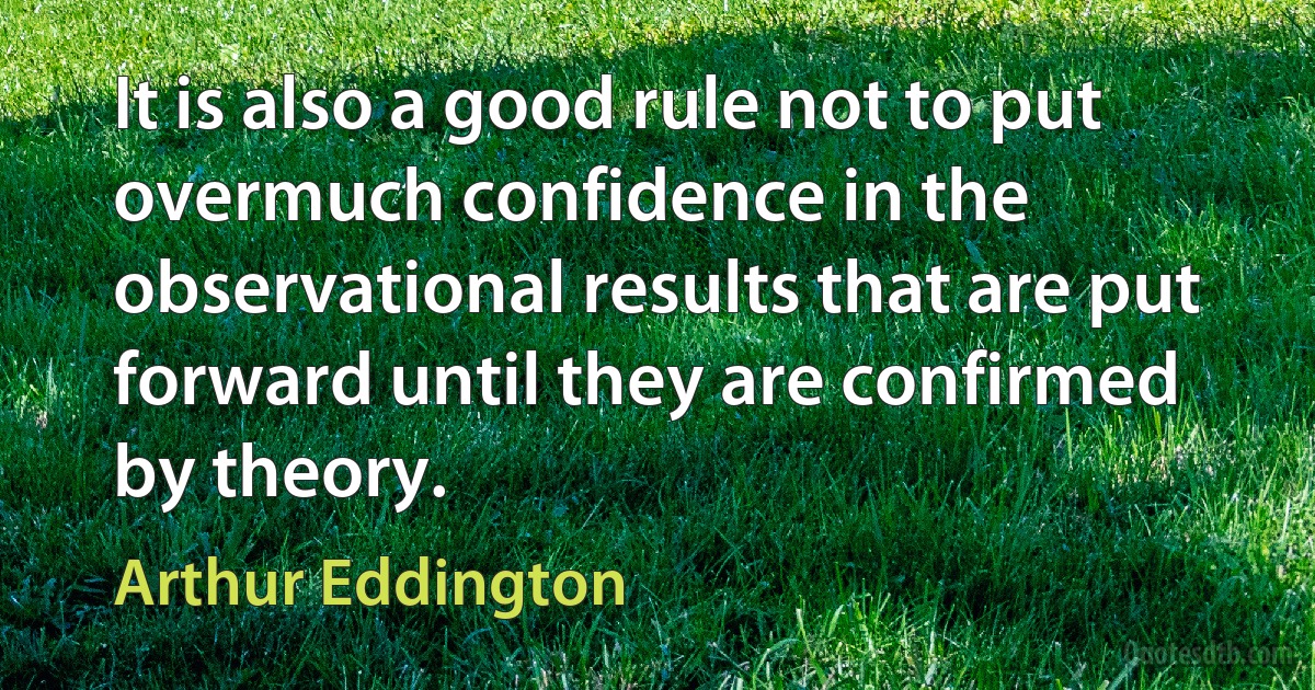 It is also a good rule not to put overmuch confidence in the observational results that are put forward until they are confirmed by theory. (Arthur Eddington)