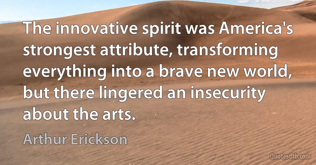 The innovative spirit was America's strongest attribute, transforming everything into a brave new world, but there lingered an insecurity about the arts. (Arthur Erickson)