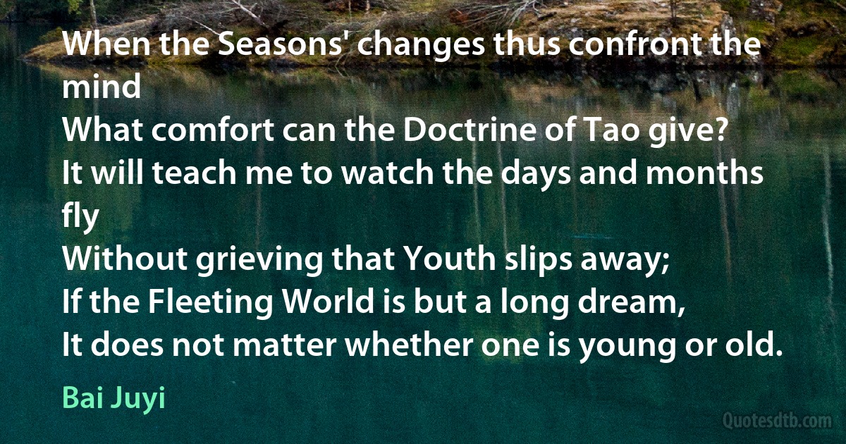 When the Seasons' changes thus confront the mind
What comfort can the Doctrine of Tao give?
It will teach me to watch the days and months fly
Without grieving that Youth slips away;
If the Fleeting World is but a long dream,
It does not matter whether one is young or old. (Bai Juyi)