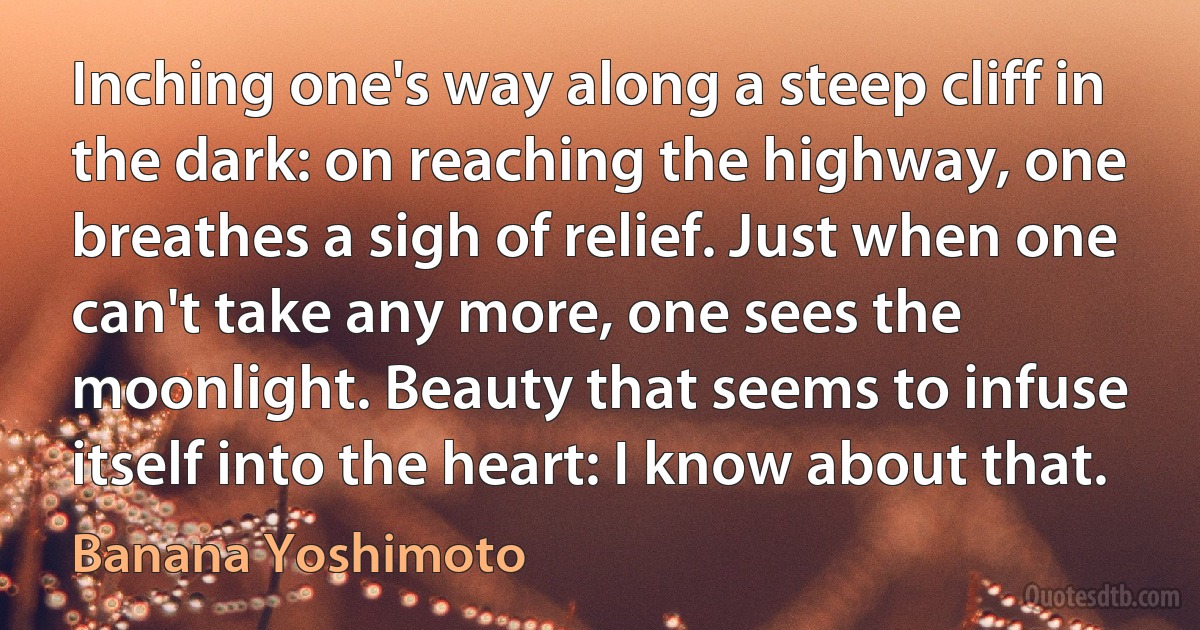 Inching one's way along a steep cliff in the dark: on reaching the highway, one breathes a sigh of relief. Just when one can't take any more, one sees the moonlight. Beauty that seems to infuse itself into the heart: I know about that. (Banana Yoshimoto)