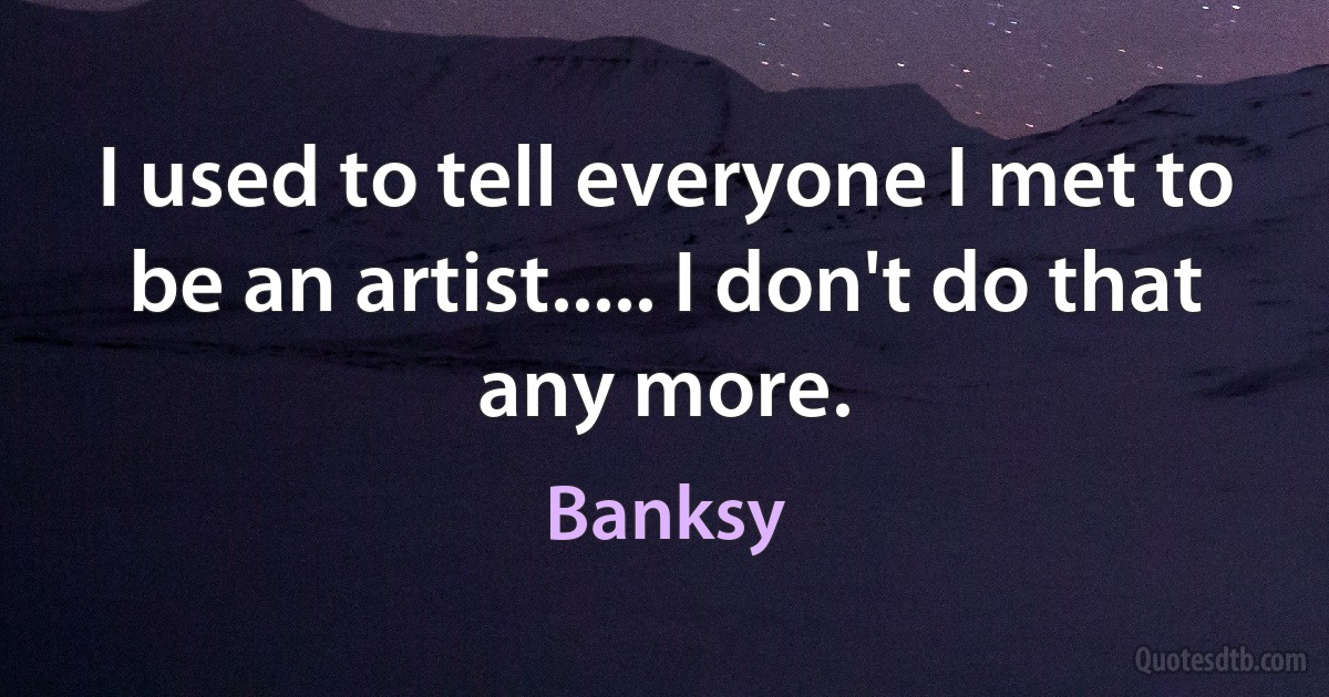 I used to tell everyone I met to be an artist..... I don't do that any more. (Banksy)