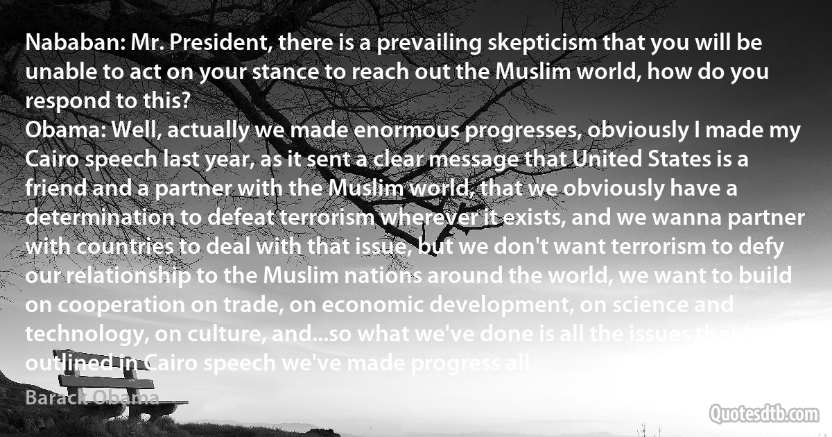 Nababan: Mr. President, there is a prevailing skepticism that you will be unable to act on your stance to reach out the Muslim world, how do you respond to this?
Obama: Well, actually we made enormous progresses, obviously I made my Cairo speech last year, as it sent a clear message that United States is a friend and a partner with the Muslim world, that we obviously have a determination to defeat terrorism wherever it exists, and we wanna partner with countries to deal with that issue, but we don't want terrorism to defy our relationship to the Muslim nations around the world, we want to build on cooperation on trade, on economic development, on science and technology, on culture, and...so what we've done is all the issues that I outlined in Cairo speech we've made progress all. (Barack Obama)