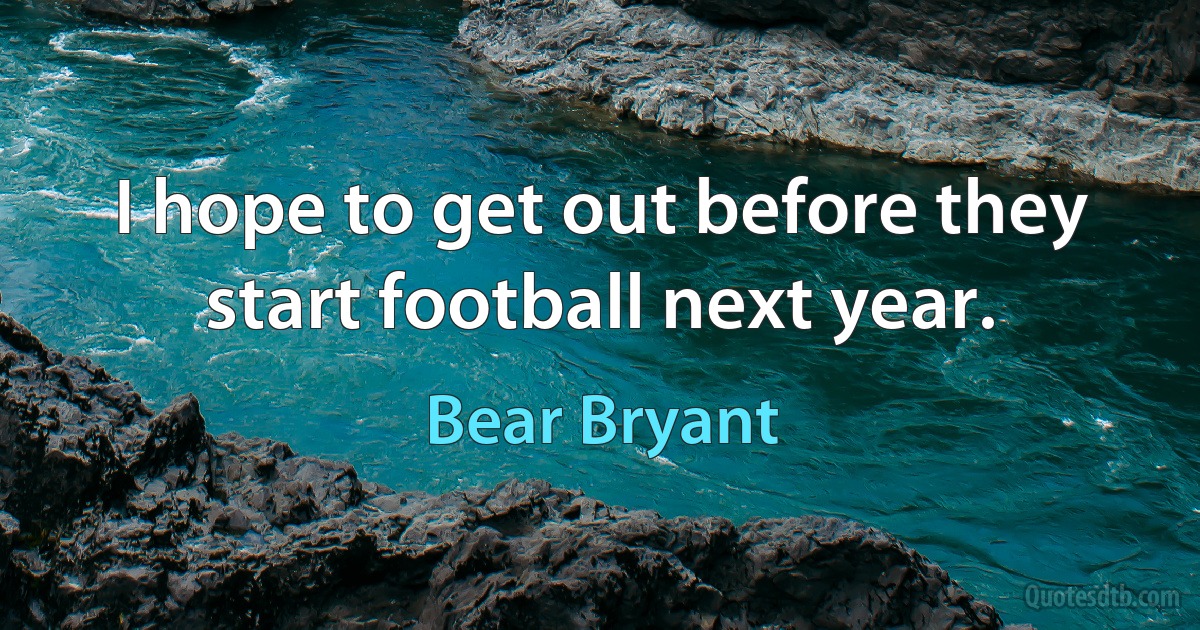 I hope to get out before they start football next year. (Bear Bryant)