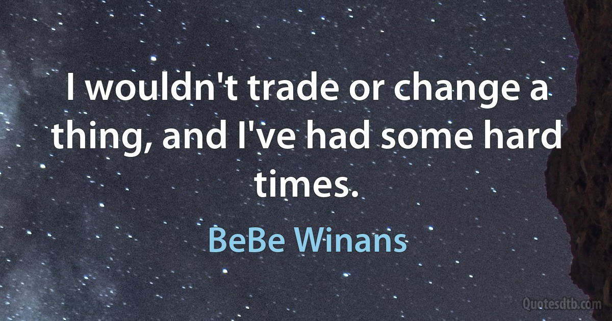 I wouldn't trade or change a thing, and I've had some hard times. (BeBe Winans)