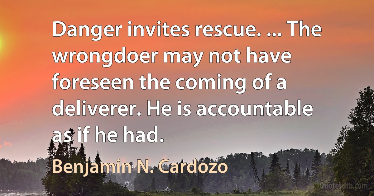 Danger invites rescue. ... The wrongdoer may not have foreseen the coming of a deliverer. He is accountable as if he had. (Benjamin N. Cardozo)