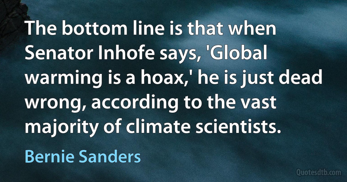 The bottom line is that when Senator Inhofe says, 'Global warming is a hoax,' he is just dead wrong, according to the vast majority of climate scientists. (Bernie Sanders)