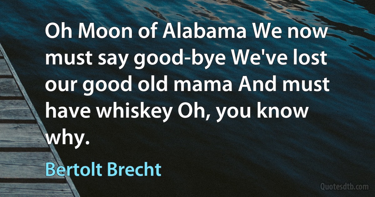 Oh Moon of Alabama We now must say good-bye We've lost our good old mama And must have whiskey Oh, you know why. (Bertolt Brecht)