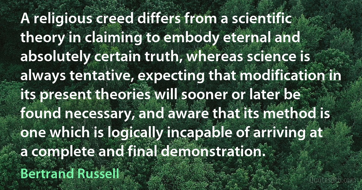 A religious creed differs from a scientific theory in claiming to embody eternal and absolutely certain truth, whereas science is always tentative, expecting that modification in its present theories will sooner or later be found necessary, and aware that its method is one which is logically incapable of arriving at a complete and final demonstration. (Bertrand Russell)