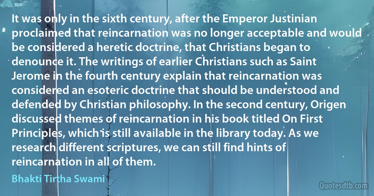 It was only in the sixth century, after the Emperor Justinian proclaimed that reincarnation was no longer acceptable and would be considered a heretic doctrine, that Christians began to denounce it. The writings of earlier Christians such as Saint Jerome in the fourth century explain that reincarnation was considered an esoteric doctrine that should be understood and defended by Christian philosophy. In the second century, Origen discussed themes of reincarnation in his book titled On First Principles, which is still available in the library today. As we research different scriptures, we can still find hints of reincarnation in all of them. (Bhakti Tirtha Swami)