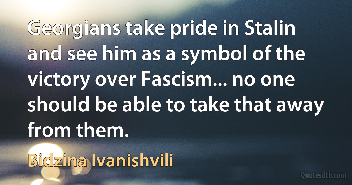 Georgians take pride in Stalin and see him as a symbol of the victory over Fascism... no one should be able to take that away from them. (Bidzina Ivanishvili)