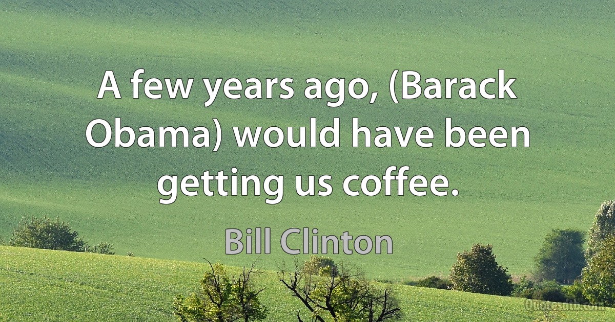 A few years ago, (Barack Obama) would have been getting us coffee. (Bill Clinton)