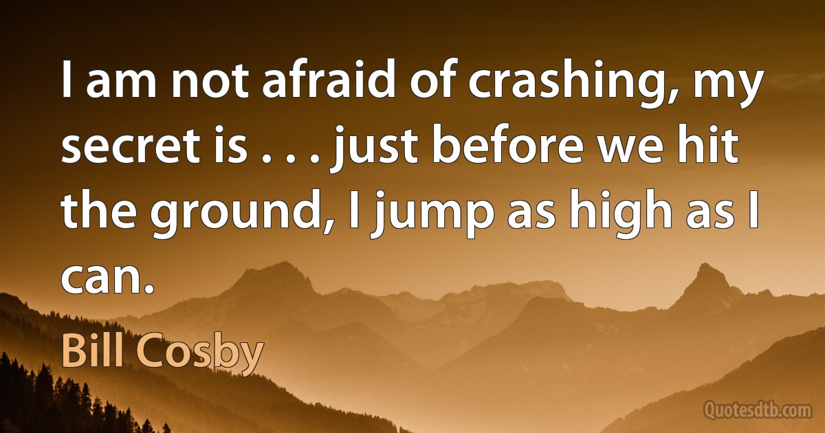 I am not afraid of crashing, my secret is . . . just before we hit the ground, I jump as high as I can. (Bill Cosby)