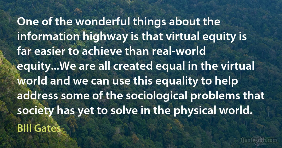 One of the wonderful things about the information highway is that virtual equity is far easier to achieve than real-world equity...We are all created equal in the virtual world and we can use this equality to help address some of the sociological problems that society has yet to solve in the physical world. (Bill Gates)