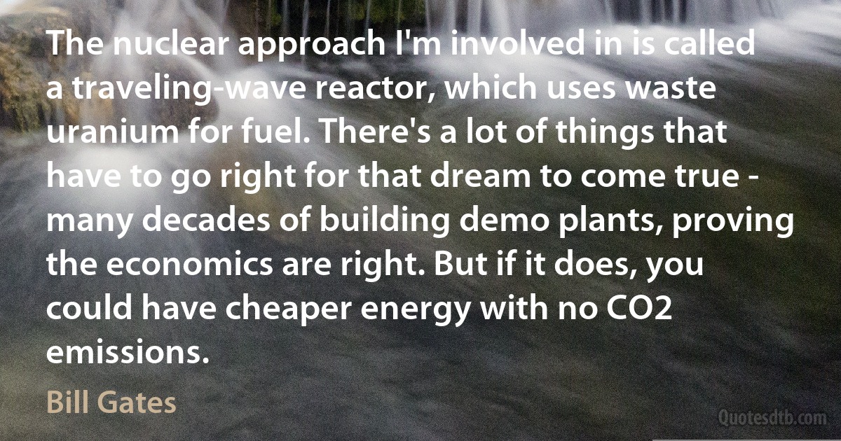 The nuclear approach I'm involved in is called a traveling-wave reactor, which uses waste uranium for fuel. There's a lot of things that have to go right for that dream to come true - many decades of building demo plants, proving the economics are right. But if it does, you could have cheaper energy with no CO2 emissions. (Bill Gates)