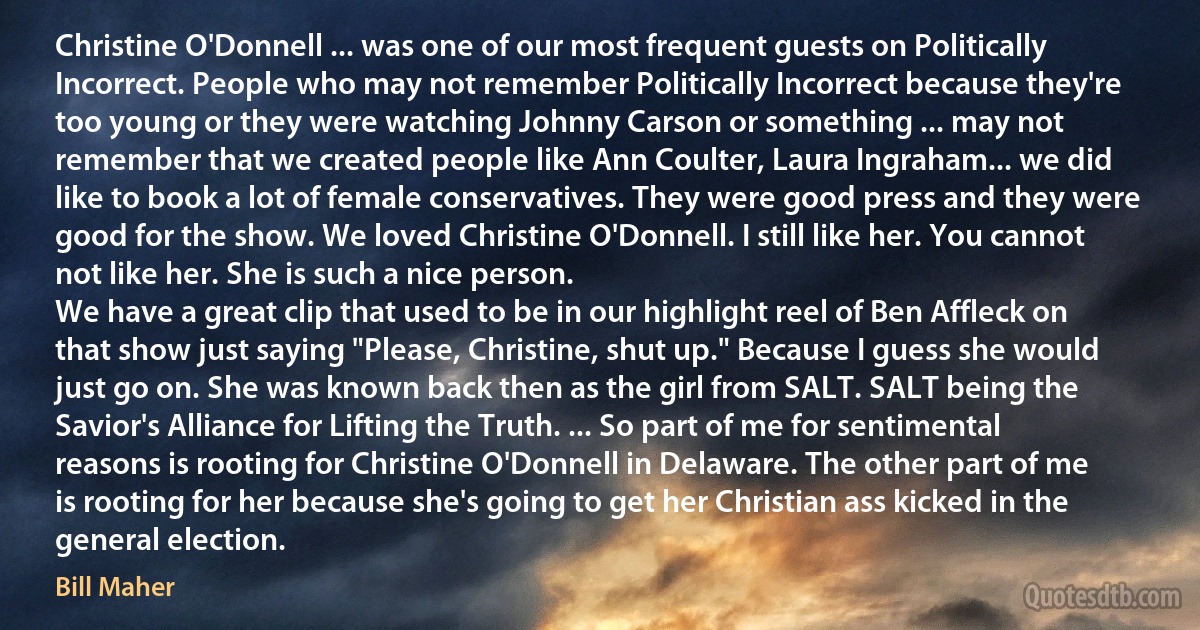 Christine O'Donnell ... was one of our most frequent guests on Politically Incorrect. People who may not remember Politically Incorrect because they're too young or they were watching Johnny Carson or something ... may not remember that we created people like Ann Coulter, Laura Ingraham... we did like to book a lot of female conservatives. They were good press and they were good for the show. We loved Christine O'Donnell. I still like her. You cannot not like her. She is such a nice person.
We have a great clip that used to be in our highlight reel of Ben Affleck on that show just saying "Please, Christine, shut up." Because I guess she would just go on. She was known back then as the girl from SALT. SALT being the Savior's Alliance for Lifting the Truth. ... So part of me for sentimental reasons is rooting for Christine O'Donnell in Delaware. The other part of me is rooting for her because she's going to get her Christian ass kicked in the general election. (Bill Maher)