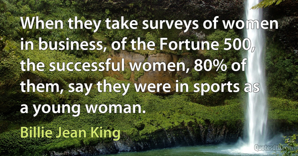 When they take surveys of women in business, of the Fortune 500, the successful women, 80% of them, say they were in sports as a young woman. (Billie Jean King)