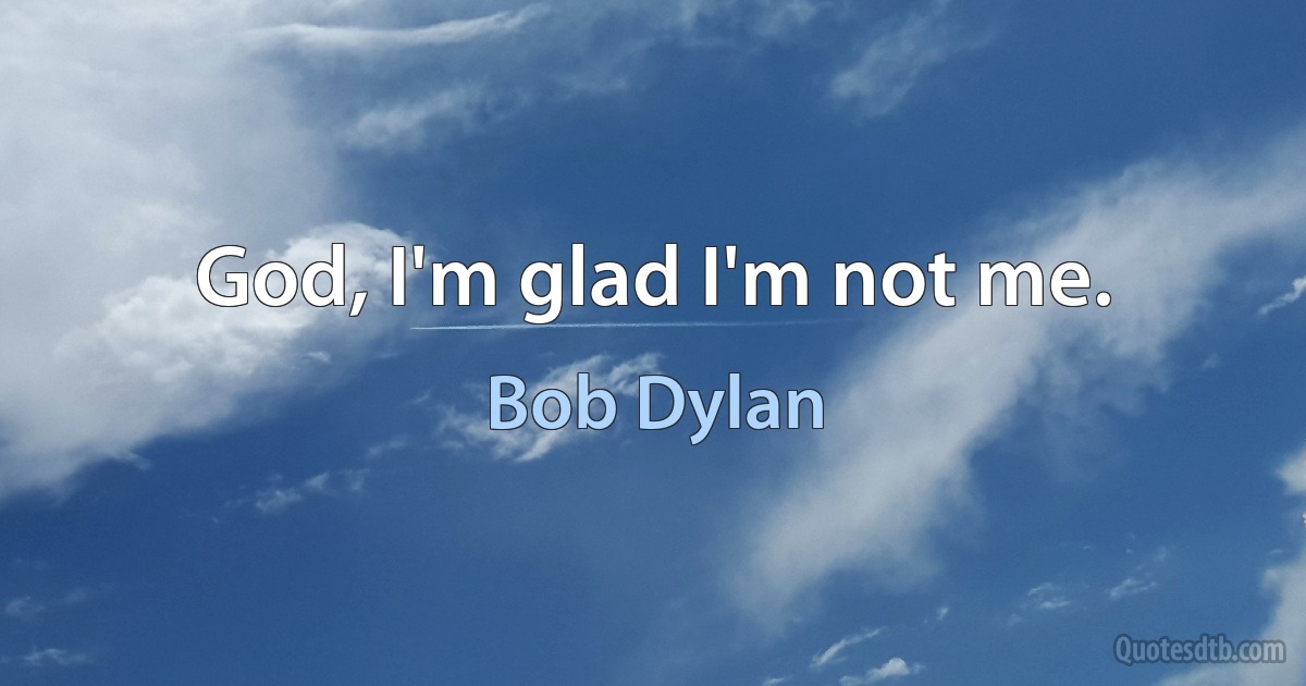 God, I'm glad I'm not me. (Bob Dylan)