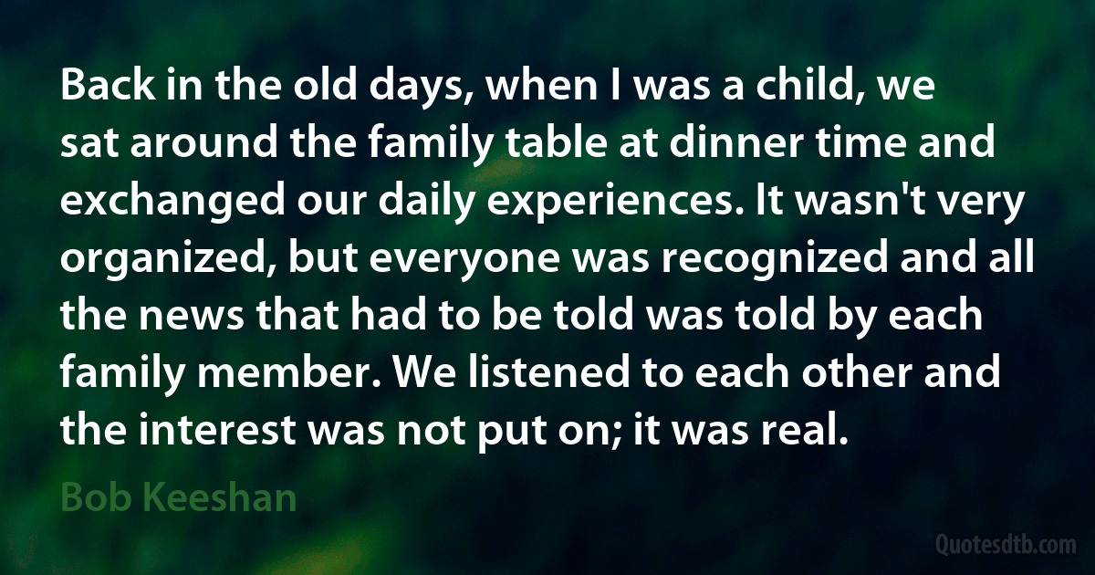 Back in the old days, when I was a child, we sat around the family table at dinner time and exchanged our daily experiences. It wasn't very organized, but everyone was recognized and all the news that had to be told was told by each family member. We listened to each other and the interest was not put on; it was real. (Bob Keeshan)