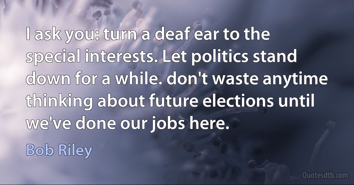 I ask you: turn a deaf ear to the special interests. Let politics stand down for a while. don't waste anytime thinking about future elections until we've done our jobs here. (Bob Riley)