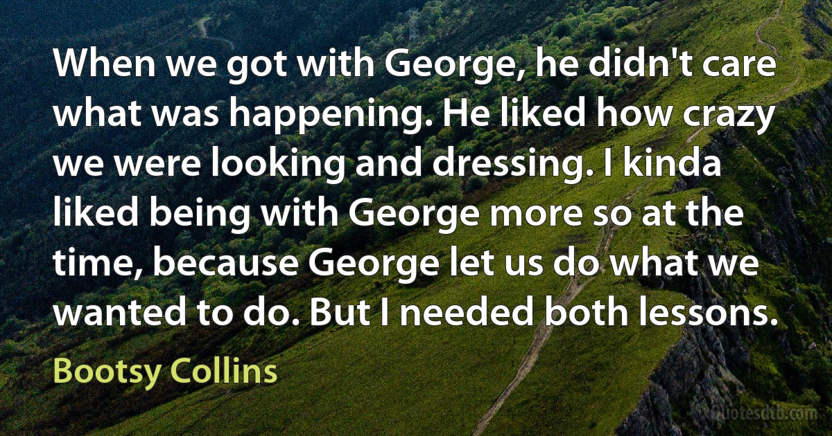 When we got with George, he didn't care what was happening. He liked how crazy we were looking and dressing. I kinda liked being with George more so at the time, because George let us do what we wanted to do. But I needed both lessons. (Bootsy Collins)