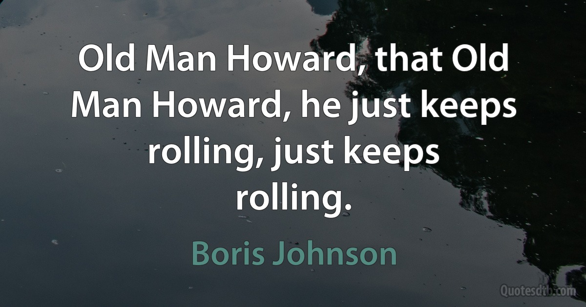 Old Man Howard, that Old Man Howard, he just keeps rolling, just keeps rolling. (Boris Johnson)